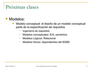 Próximas clases 
 Modelos: 
 Modelo conceptual: el diseño de un modelo conceptual 
parte de la especificación de requisitos 
 Ingeniería de requisitos 
 Modelos conceptuales: E/A, semántico 
 Modelos Lógicos: Relacional 
 Modelos físicos: dependientes del SGBD 
Bases de datos I Universidad Nacional de Colombia 37 
