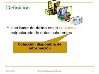 Definición 
 Una base de datos es un conjunto 
estructurado de datos coherentes 
Colección disponible de 
información 
Bases de datos I Universidad Nacional de Colombia 6 
 