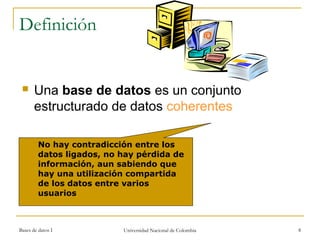 Definición 
 Una base de datos es un conjunto 
estructurado de datos coherentes 
No hay contradicción entre los 
datos ligados, no hay pérdida de 
información, aun sabiendo que 
hay una utilización compartida 
de los datos entre varios 
usuarios 
Bases de datos I Universidad Nacional de Colombia 8 
 