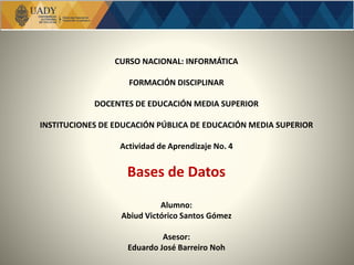 CURSO NACIONAL: INFORMÁTICA
FORMACIÓN DISCIPLINAR
DOCENTES DE EDUCACIÓN MEDIA SUPERIOR
INSTITUCIONES DE EDUCACIÓN PÚBLICA DE EDUCACIÓN MEDIA SUPERIOR
Actividad de Aprendizaje No. 4
Bases de Datos
Alumno:
Abiud Victórico Santos Gómez
Asesor:
Eduardo José Barreiro Noh
 