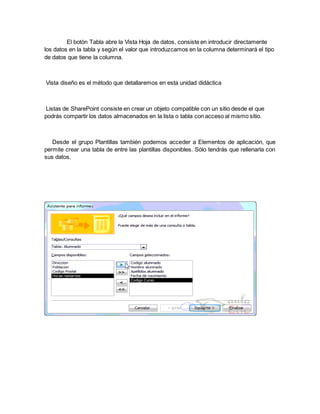El botón Tabla abre la Vista Hoja de datos, consiste en introducir directamente 
los datos en la tabla y según el valor que introduzcamos en la columna determinará el tipo 
de datos que tiene la columna. 
Vista diseño es el método que detallaremos en esta unidad didáctica 
Listas de SharePoint consiste en crear un objeto compatible con un sitio desde el que 
podrás compartir los datos almacenados en la lista o tabla con acceso al mismo sitio. 
Desde el grupo Plantillas también podemos acceder a Elementos de aplicación, que 
permite crear una tabla de entre las plantillas disponibles. Sólo tendrás que rellenarla con 
sus datos. 
 