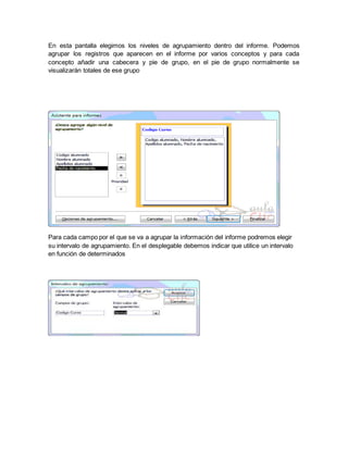 En esta pantalla elegimos los niveles de agrupamiento dentro del informe. Podemos 
agrupar los registros que aparecen en el informe por varios conceptos y para cada 
concepto añadir una cabecera y pie de grupo, en el pie de grupo normalmente se 
visualizarán totales de ese grupo 
Para cada campo por el que se va a agrupar la información del informe podremos elegir 
su intervalo de agrupamiento. En el desplegable debemos indicar que utilice un intervalo 
en función de determinados 
 