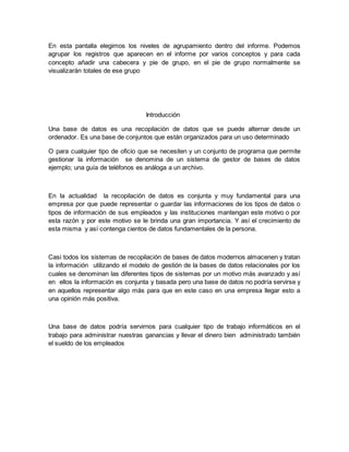 En esta pantalla elegimos los niveles de agrupamiento dentro del informe. Podemos 
agrupar los registros que aparecen en el informe por varios conceptos y para cada 
concepto añadir una cabecera y pie de grupo, en el pie de grupo normalmente se 
visualizarán totales de ese grupo 
Introducción 
Una base de datos es una recopilación de datos que se puede alternar desde un 
ordenador. Es una base de conjuntos que están organizados para un uso determinado 
O para cualquier tipo de oficio que se necesiten y un conjunto de programa que permite 
gestionar la información se denomina de un sistema de gestor de bases de datos 
ejemplo; una guía de teléfonos es análoga a un archivo. 
En la actualidad la recopilación de datos es conjunta y muy fundamental para una 
empresa por que puede representar o guardar las informaciones de los tipos de datos o 
tipos de información de sus empleados y las instituciones mantengan este motivo o por 
esta razón y por este motivo se le brinda una gran importancia. Y así el crecimiento de 
esta misma y así contenga cientos de datos fundamentales de la persona. 
Casi todos los sistemas de recopilación de bases de datos modernos almacenen y tratan 
la información utilizando el modelo de gestión de la bases de datos relacionales por los 
cuales se denominan las diferentes tipos de sistemas por un motivo más avanzado y así 
en ellos la información es conjunta y basada pero una base de datos no podría servirse y 
en aquellos representar algo más para que en este caso en una empresa llegar esto a 
una opinión más positiva. 
Una base de datos podría servirnos para cualquier tipo de trabajo informáticos en el 
trabajo para administrar nuestras ganancias y llevar el dinero bien administrado también 
el sueldo de los empleados 
 