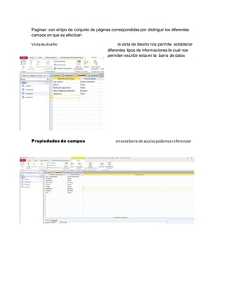 Paginas: son el tipo de conjunto de páginas correspondidas por distinguir los diferentes 
campos en que se efectúan 
Vista de diseño la vista de diseño nos permite establecer 
diferentes tipos de informaciones la cual nos 
permiten escribir esta en la barra de datos 
Propiedades de campos en esta barra de acceso podemos referenciar 
 