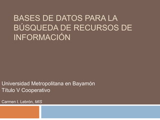 Bases de Datospara la Búsqueda de Recursos de Información Universidad Metropolitana en Bayamón Título V Cooperativo Carmen I. Lebrón, MIS 