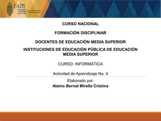 CURSO NACIONAL
FORMACIÓN DISCIPLINAR
DOCENTES DE EDUCACIÓN MEDIA SUPERIOR
INSTITUCIONES DE EDUCACIÓN PÚBLICA DE EDUCACIÓN
MEDIA SUPERIOR
CURSO: INFORMÁTICA
Actividad de Aprendizaje No. 4
Elaborado por:
Alamo Bernal Mirella Cristina
 