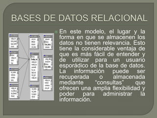 BASES DE DATOS RELACIONALEn este modelo, el lugar y la forma en que se almacenen los datos no tienen relevancia. Esto tiene la considerable ventaja de que es más fácil de entender y de utilizar para un usuario esporádico de la base de datos. La información puede ser recuperada o almacenada mediante “consultas” que ofrecen una amplia flexibilidad y poder para administrar la información.