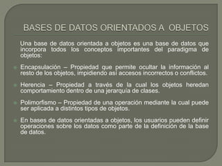 BASES DE DATOS ORIENTADOS A  OBJETOS    Una base de datos orientada a objetos es una base de datos que incorpora todos los conceptos importantes del paradigma de objetos:Encapsulación – Propiedad que permite ocultar la información al resto de los objetos, impidiendo así accesos incorrectos o conflictos.Herencia – Propiedad a través de la cual los objetos heredan comportamiento dentro de una jerarquía de clases.Polimorfismo – Propiedad de una operación mediante la cual puede ser aplicada a distintos tipos de objetos.En bases de datos orientadas a objetos, los usuarios pueden definir operaciones sobre los datos como parte de la definición de la base de datos.