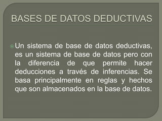 BASES DE DATOS DEDUCTIVASUn sistema de base de datos deductivas, es un sistema de base de datos pero con la diferencia de que permite hacer deducciones a través de inferencias. Se basa principalmente en reglas y hechos que son almacenados en la base de datos. 