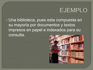 EJEMPLOUna biblioteca, pues esta compuesta en su mayoría por documentos y textos impresos en papel e indexados para su consulta.