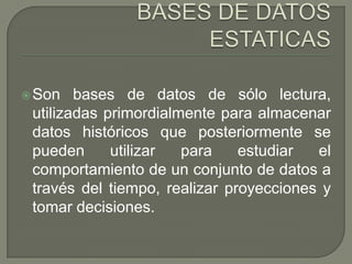 BASES DE DATOS ESTATICASSon bases de datos de sólo lectura, utilizadas primordialmente para almacenar datos históricos que posteriormente se pueden utilizar para estudiar el comportamiento de un conjunto de datos a través del tiempo, realizar proyecciones y tomar decisiones.