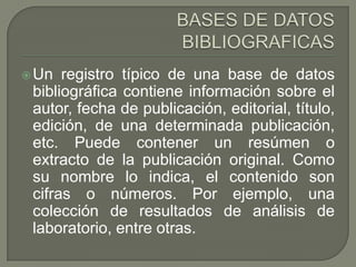 BASES DE DATOS BIBLIOGRAFICASUn registro típico de una base de datos bibliográfica contiene información sobre el autor, fecha de publicación, editorial, título, edición, de una determinada publicación, etc. Puede contener un resúmen o extracto de la publicación original. Como su nombre lo indica, el contenido son cifras o números. Por ejemplo, una colección de resultados de análisis de laboratorio, entre otras.