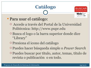 Catálogo Para usar el catálogo: Accede a través del Portal de la Universidad Politécnica: http://www.pupr.edu Busca el logo o la barra superior donde dice “Library” Presiona el icono del catálogo Puedes hacer búsqueda simple o  Power Search Puedes buscar por título, autor, temas, título de revista o publicación  o en todo. 08/06/09 Programa de Desarrollo de Destrezas de Información 