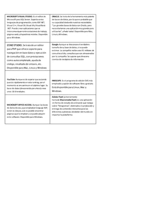 MICROSOFTVISUAL STUDIO. Es el editor de
Microsoft para SQL Server. Soporta varios
lenguajes deprogramación,como ASP.NET,
Visual C++, Visual C#, Visual J#y VisualBasic
.NET. Puede crearaplicaciones que se
intercomuniquenentreestaciones de trabajo,
páginas web y dispositivos móviles. Disponible
para Windows.
ORACLE. Se trata dela herramienta más potente
de bases dedatos,por lo quees probableque
su capacidad desbordenuestras necesidades.
“Las grandes bases dedatos son Oracle, pero
necesitaríamos una aplicaciónmuy grandepara
utilizarlas”,añade Isabal. Disponiblepara Mac,
Linux y Windows.
ZEND STUDIO. Se trata de un editor
para PHP que ofrece soporte para
navegación en base datos y ejecución
de consultas SQL,con prestaciones
como autocompletado,ayuda de
código,resaltado de sintaxis,etc.
Disponible para Mac, Linux y Windows
YouTube Aunquees de esperar queascienda
puesto rápidamenteen esteranking, por el
momento se encuentra en elséptimo lugar. Su
base de datos (desconocida por ahora) crece
unos 18.6terabytes.
MICROSOFTOFFICEACCESS. Aunque las bases
de datos Access,queempleabanlenguaje ASP,
están es desuso,aún es posible encontrar
páginas quelo emplean y sepuedeadquirir
este software. Disponiblepara Windows.
Google Aunque se desconoceelverdadero
tamaño desu base dedatos,sísepuede
estimar. La compañía recibeunos 91 millones de
consultas al día, consultas queson almacenadas
por la compañía. Sesupone quealmacena
cientos de terabytes de información
INKSCAPE. Es el programa de edición SVG más
empleado y opción desoftware libre y gratuito.
Está disponible para Linux,Mac y
Windows.
Adobe Flash (anteriormente
llamado MacromediaFlash) es una aplicación
en forma de estudio deanimación que trabaja
sobre "fotogramas", destinadoa la producción y
entrega decontenidointeractivopara las
diferentes audiencias alrededor delmundo sin
importarla plataforma.
 