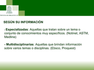 SEGÚN SU INFORMACIÓN -  Especializadas : Aquellas que tratan sobre un tema o conjunto de conocimientos muy específicos. (Notinet, ASTM, Medline) - Multidisciplinarias : Aquellas que brindan información sobre varios temas o disciplinas. (Ebsco, Proquest) 