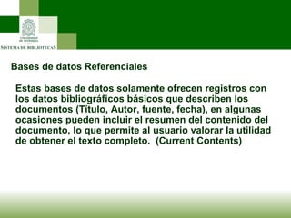 Bases de datos Referenciales Estas bases de datos solamente ofrecen registros con los datos bibliográficos básicos que describen los documentos (Título, Autor, fuente, fecha), en algunas ocasiones pueden incluir el resumen del contenido del documento, lo que permite al usuario valorar la utilidad de obtener el texto completo.  (Current Contents) 