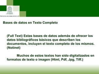 Bases de datos en Texto Completo (Full Text) Estas bases de datos además de ofrecer los datos bibliográficos básicos que describen los documentos, incluyen el texto completo de los mismos. (Notinet) Muchos de estos textos han sido digitalizados en formatos de texto o imagen (Html, Pdf, Jpg, Tiff.) 