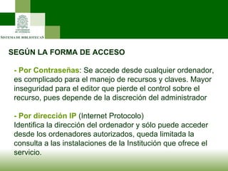 SEGÚN LA FORMA DE ACCESO - Por Contraseñas : Se accede desde cualquier ordenador, es complicado para el manejo de recursos y claves. Mayor inseguridad para el editor que pierde el control sobre el recurso, pues depende de la discreción del administrador - Por dirección IP  (Internet Protocolo) Identifica la dirección del ordenador y sólo puede acceder desde los ordenadores autorizados, queda limitada la consulta a las instalaciones de la Institución que ofrece el servicio. 