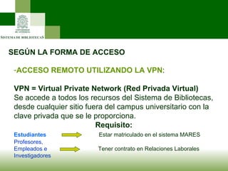 SEGÚN LA FORMA DE ACCESO ACCESO REMOTO UTILIZANDO LA VPN : VPN = Virtual Private Network (Red Privada Virtual)   Se accede a todos los recursos del Sistema de Bibliotecas, desde cualquier sitio fuera del campus universitario con la clave privada que se le proporciona. Requisito:  Estudiantes   Estar matriculado en el sistema MARES Profesores,  Empleados e   Tener contrato en Relaciones Laborales Investigadores 
