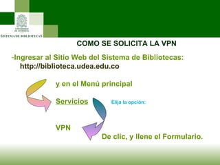 COMO SE SOLICITA LA VPN Ingresar al Sitio Web del Sistema de Bibliotecas: http://biblioteca.udea.edu.co y en el Menú principal Servicios   Elija la opción: VPN   De clic, y llene el Formulario. 