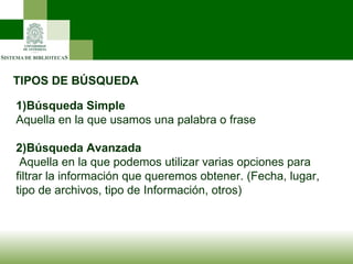 TIPOS DE BÚSQUEDA 1)Búsqueda Simple Aquella en la que usamos una palabra o frase 2)Búsqueda Avanzada Aquella en la que podemos utilizar varias opciones para filtrar la información que queremos obtener. (Fecha, lugar, tipo de archivos, tipo de Información, otros)  