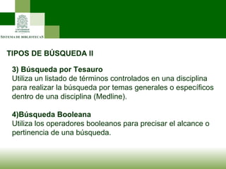 TIPOS DE BÚSQUEDA II 3)   Búsqueda por Tesauro Utiliza un listado de términos controlados en una disciplina para realizar la búsqueda por temas generales o específicos dentro de una disciplina (Medline). 4)Búsqueda Booleana Utiliza los operadores booleanos para precisar el alcance o pertinencia de una búsqueda. 