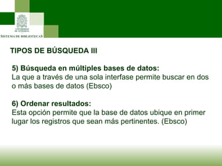 TIPOS DE BÚSQUEDA III 5)   Búsqueda en múltiples bases de datos: La que a través de una sola interfase permite buscar en dos o más bases de datos (Ebsco) 6) Ordenar resultados: Esta opción permite que la base de datos ubique en primer lugar los registros que sean más pertinentes. (Ebsco) 