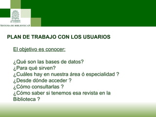 PLAN DE TRABAJO CON LOS USUARIOS El objetivo es conocer: ¿Qué son las bases de datos? ¿Para qué sirven? ¿Cuáles hay en nuestra área ó especialidad ? ¿Desde dónde acceder ? ¿Cómo consultarlas ? ¿Cómo saber si tenemos esa revista en la Biblioteca ? 