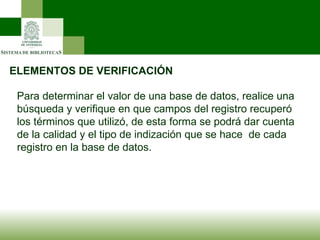 ELEMENTOS DE VERIFICACIÓN Para determinar el valor de una base de datos, realice una búsqueda y verifique en que campos del registro recuperó los términos que utilizó, de esta forma se podrá dar cuenta de la calidad y el tipo de indización que se hace  de cada registro en la base de datos. 