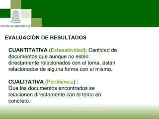 EVALUACIÓN DE RESULTADOS CUANTITATIVA  ( Exhaustividad ): Cantidad de documentos que aunque no estén directamente relacionados con el tema, están relacionados de alguna forma con el mismo.  CUALITATIVA  ( Pertinencia ) : Que los documentos encontrados se relacionen directamente con el tema en concreto.  