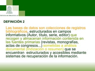 DEFINICIÓN 2 Las bases de datos son colecciones de registros bibliográficos , estructurados en campos informativos (Autor, título, serie, editor)  que recogen y almacenan información contenida en las fuentes primarias  (revistas, monografías, actas de congresos...)  sometidas a análisis documental (Indización o resumen)  que se encuentran  estructurados y accesibles mediante sistemas de recuperación de la información. 