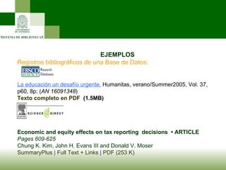                     EJEMPLOS Registros bibliográficos de una Base de Datos: La educación un desafío urgente.  Humanitas, verano/Summer2005, Vol. 37, p60, 8p; ( AN 16091348 ) Texto completo en PDF   (1.5MB)    Economic and equity effects on tax reporting  decisions  • ARTICLE Pages 609-625  Chung K. Kim, John H. Evans III and Donald V. Moser SummaryPlus  |  Full Text + Links  |  PDF (253 K)   
