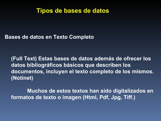Bases de datos en Texto Completo (Full Text) Estas bases de datos además de ofrecer los datos bibliográficos básicos que describen los documentos, incluyen el texto completo de los mismos. (Notinet) Muchos de estos textos han sido digitalizados en formatos de texto o imagen (Html, Pdf, Jpg, Tiff.) Tipos de bases de datos 