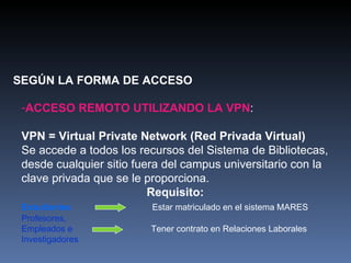 SEGÚN LA FORMA DE ACCESO ACCESO REMOTO UTILIZANDO LA VPN : VPN = Virtual Private Network (Red Privada Virtual)   Se accede a todos los recursos del Sistema de Bibliotecas, desde cualquier sitio fuera del campus universitario con la clave privada que se le proporciona. Requisito:  Estudiantes   Estar matriculado en el sistema MARES Profesores,  Empleados e   Tener contrato en Relaciones Laborales Investigadores 