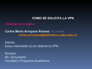 COMO SE SOLICITA LA VPN Colocar un e-mail a: Carlos Mario Arroyave Álvarez   Tel: 2105958 [email_address] Saludo, Estoy interesada (o) en obtener la VPN. Nombre No. Documento Facultad o Programa Académico 