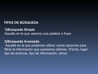 TIPOS DE BÚSQUEDA 1)Búsqueda Simple Aquella en la que usamos una palabra o frase 2)Búsqueda Avanzada Aquella en la que podemos utilizar varias opciones para filtrar la información que queremos obtener. (Fecha, lugar, tipo de archivos, tipo de Información, otros)  