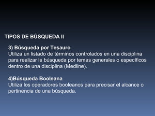 TIPOS DE BÚSQUEDA II 3)   Búsqueda por Tesauro Utiliza un listado de términos controlados en una disciplina para realizar la búsqueda por temas generales o específicos dentro de una disciplina (Medline). 4)Búsqueda Booleana Utiliza los operadores booleanos para precisar el alcance o pertinencia de una búsqueda. 