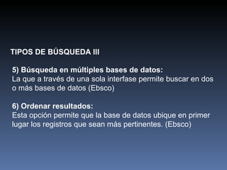 TIPOS DE BÚSQUEDA III 5)   Búsqueda en múltiples bases de datos: La que a través de una sola interfase permite buscar en dos o más bases de datos (Ebsco) 6) Ordenar resultados: Esta opción permite que la base de datos ubique en primer lugar los registros que sean más pertinentes. (Ebsco) 