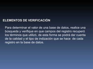 ELEMENTOS DE VERIFICACIÓN Para determinar el valor de una base de datos, realice una búsqueda y verifique en que campos del registro recuperó los términos que utilizó, de esta forma se podrá dar cuenta de la calidad y el tipo de indización que se hace  de cada registro en la base de datos. 