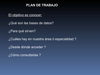 PLAN DE TRABAJO El objetivo es conocer: ¿Qué son las bases de datos? ¿Para qué sirven? ¿Cuáles hay en nuestra área ó especialidad ? ¿Desde dónde acceder ? ¿Cómo consultarlas ? 