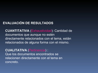 EVALUACIÓN DE RESULTADOS CUANTITATIVA  ( Exhaustividad ): Cantidad de documentos que aunque no estén directamente relacionados con el tema, están relacionados de alguna forma con el mismo.  CUALITATIVA  ( Pertinencia ) : Que los documentos encontrados se relacionen directamente con el tema en concreto.  