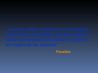 “ Los que saben ocuparse en cualquiera lectura útil y agradable, jamás sienten el tedio que devora a los demás hombres en medio de las delicias” Fenelón 