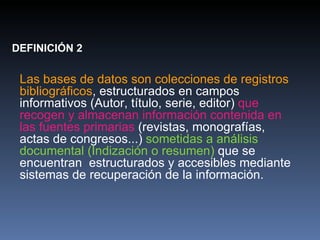 DEFINICIÓN 2 Las bases de datos son colecciones de registros bibliográficos , estructurados en campos informativos (Autor, título, serie, editor)  que recogen y almacenan información contenida en las fuentes primarias  (revistas, monografías, actas de congresos...)  sometidas a análisis documental (Indización o resumen)  que se encuentran  estructurados y accesibles mediante sistemas de recuperación de la información. 