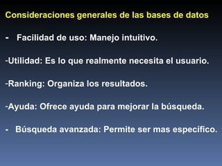 Consideraciones   generales de las bases de datos -  Facilidad de uso: Manejo intuitivo. Utilidad: Es lo que realmente necesita el usuario. Ranking: Organiza los resultados. Ayuda: Ofrece ayuda para mejorar la búsqueda. -  Búsqueda avanzada: Permite ser mas específico. 