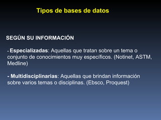 SEGÚN SU INFORMACIÓN -  Especializadas : Aquellas que tratan sobre un tema o conjunto de conocimientos muy específicos. (Notinet, ASTM, Medline) - Multidisciplinarias : Aquellas que brindan información sobre varios temas o disciplinas. (Ebsco, Proquest) Tipos de bases de datos 