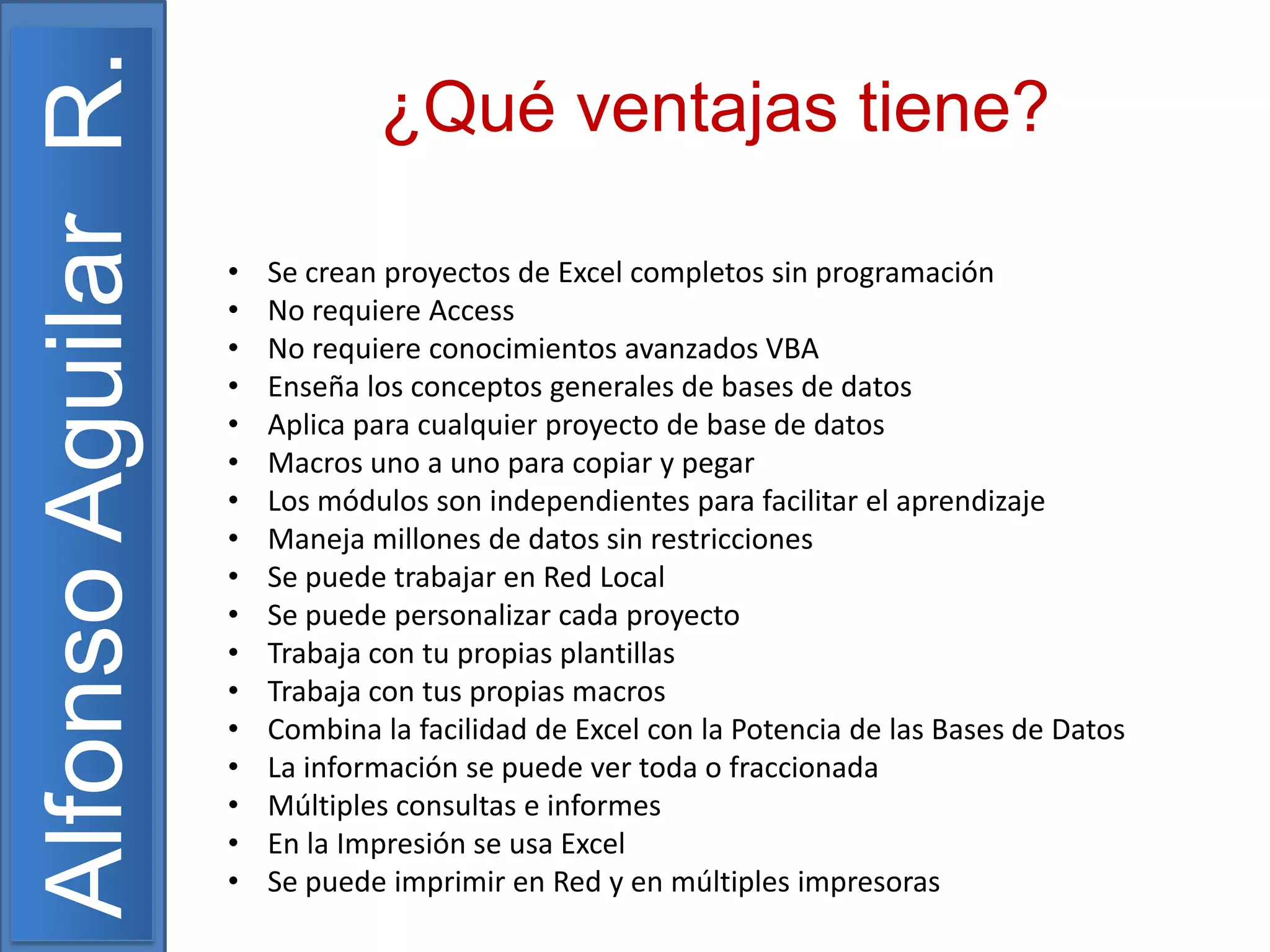 Alfonso Aguilar R.

¿Qué ventajas tiene?
•
•
•
•
•
•
•
•
•
•
•
•
•
•
•
•
•

Se crean proyectos de Excel completos sin programación
No requiere Access
No requiere conocimientos avanzados VBA
Enseña los conceptos generales de bases de datos
Aplica para cualquier proyecto de base de datos
Macros uno a uno para copiar y pegar
Los módulos son independientes para facilitar el aprendizaje
Maneja millones de datos sin restricciones
Se puede trabajar en Red Local
Se puede personalizar cada proyecto
Trabaja con tu propias plantillas
Trabaja con tus propias macros
Combina la facilidad de Excel con la Potencia de las Bases de Datos
La información se puede ver toda o fraccionada
Múltiples consultas e informes
En la Impresión se usa Excel
Se puede imprimir en Red y en múltiples impresoras

 