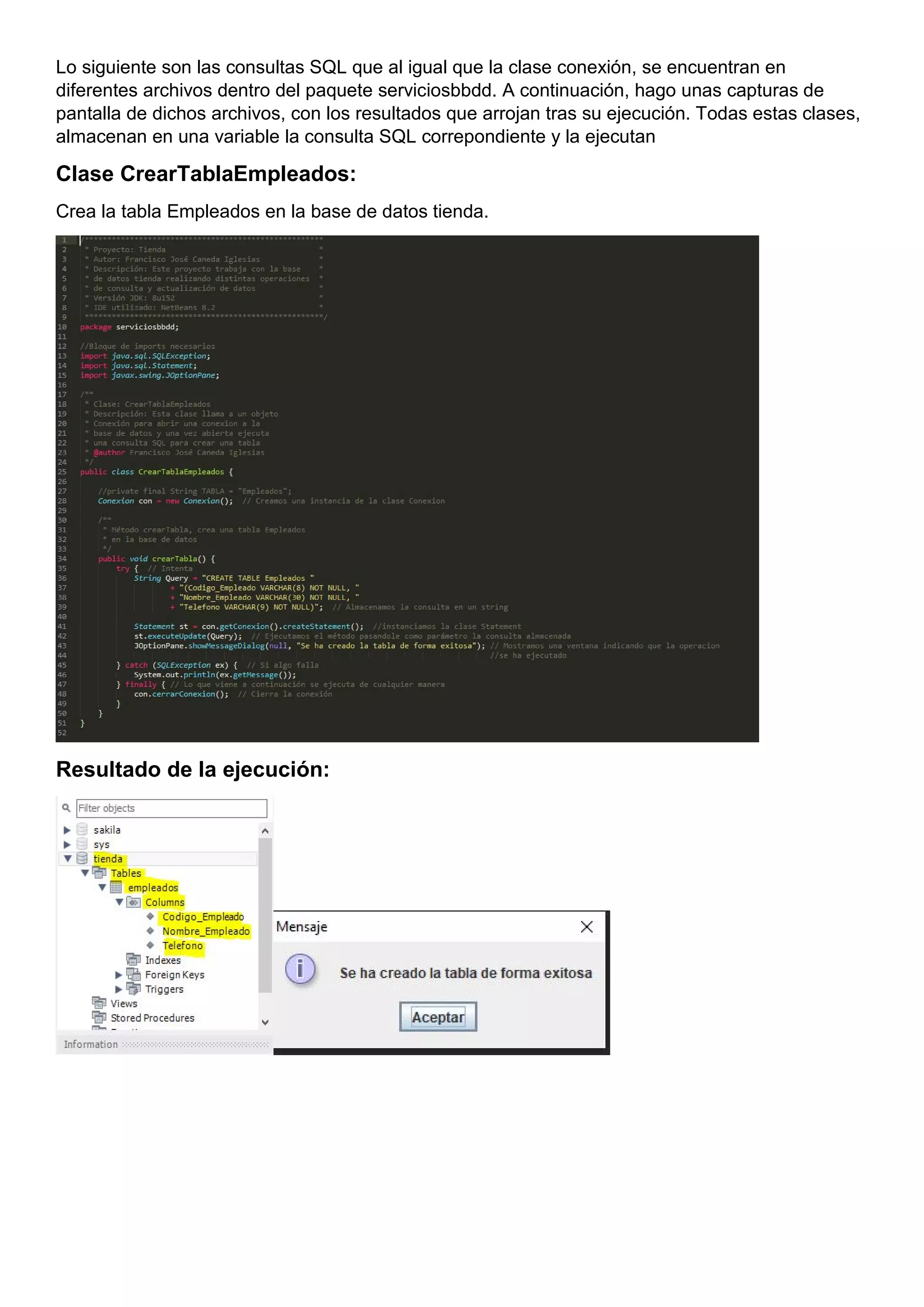 Lo siguiente son las consultas SQL que al igual que la clase conexión, se encuentran en
diferentes archivos dentro del paquete serviciosbbdd. A continuación, hago unas capturas de
pantalla de dichos archivos, con los resultados que arrojan tras su ejecución. Todas estas clases,
almacenan en una variable la consulta SQL correpondiente y la ejecutan
Clase CrearTablaEmpleados:
Crea la tabla Empleados en la base de datos tienda.
Resultado de la ejecución:
 