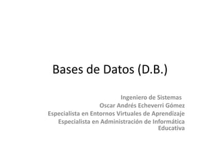 Bases de Datos (D.B.)
                          Ingeniero de Sistemas
                   Oscar Andrés Echeverri Gómez
Especialista en Entornos Virtuales de Aprendizaje
   Especialista en Administración de Informática
                                        Educativa
 