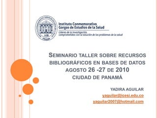 Seminario taller sobre recursos bibliográficos en bases de datosagosto 26 -27 de 2010ciudad de panamá  YADIRA AGUILAR yaguilar@icesi.edu.co yaguilar2007@hotmail.com 