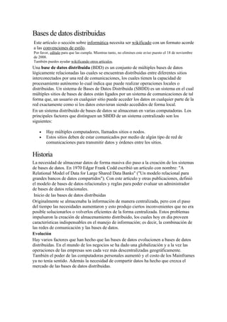 Bases de datos distribuidas
Este artículo o sección sobre informática necesita ser wikificado con un formato acorde
a las convenciones de estilo.
Por favor, edítalo para que las cumpla. Mientras tanto, no elimines este aviso puesto el 18 de noviembre
de 2008.
También puedes ayudar wikificando otros artículos.
Una base de datos distribuida (BDD) es un conjunto de múltiples bases de datos
lógicamente relacionadas las cuales se encuentran distribuidas entre diferentes sitios
interconectados por una red de comunicaciones, los cuales tienen la capacidad de
procesamiento autónomo lo cual indica que puede realizar operaciones locales o
distribuidas. Un sistema de Bases de Datos Distribuida (SBDD) es un sistema en el cual
múltiples sitios de bases de datos están ligados por un sistema de comunicaciones de tal
forma que, un usuario en cualquier sitio puede acceder los datos en cualquier parte de la
red exactamente como si los datos estuvieran siendo accedidos de forma local.
En un sistema distribuido de bases de datos se almacenan en varias computadoras. Los
principales factores que distinguen un SBDD de un sistema centralizado son los
siguientes:

   •    Hay múltiples computadores, llamados sitios o nodos.
   •    Estos sitios deben de estar comunicados por medio de algún tipo de red de
        comunicaciones para transmitir datos y órdenes entre los sitios.

Historia
La necesidad de almacenar datos de forma masiva dio paso a la creación de los sistemas
de bases de datos. En 1970 Edgar Frank Codd escribió un artículo con nombre: "A
Relational Model of Data for Large Shared Data Banks" ("Un modelo relacional para
grandes bancos de datos compartidos"). Con este artículo y otras publicaciones, definió
el modelo de bases de datos relacionales y reglas para poder evaluar un administrador
de bases de datos relacionales.
 Inicio de las bases de datos distribuidas
Originalmente se almacenaba la información de manera centralizada, pero con el paso
del tiempo las necesidades aumentaron y esto produjo ciertos inconvenientes que no era
posible solucionarlos o volverlos eficientes de la forma centralizada. Estos problemas
impulsaron la creación de almacenamiento distribuido, los cuales hoy en día proveen
características indispensables en el manejo de información; es decir, la combinación de
las redes de comunicación y las bases de datos.
Evolución
Hay varios factores que han hecho que las bases de datos evolucionen a bases de datos
distribuidas. En el mundo de los negocios se ha dado una globalización y a la vez las
operaciones de las empresas son cada vez más descentralizadas geográficamente.
También el poder de las computadoras personales aumentó y el costo de los Mainframes
ya no tenía sentido. Además la necesidad de compartir datos ha hecho que crezca el
mercado de las bases de datos distribuidas.
 